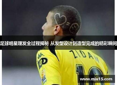 足球明星理发全过程揭秘 从发型设计到造型完成的精彩瞬间