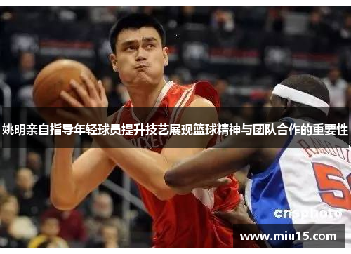 姚明亲自指导年轻球员提升技艺展现篮球精神与团队合作的重要性