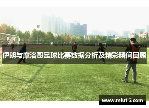 伊朗与摩洛哥足球比赛数据分析及精彩瞬间回顾